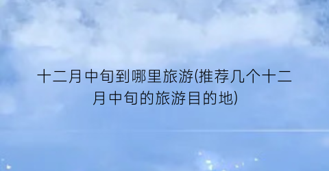 十二月中旬到哪里旅游(推荐几个十二月中旬的旅游目的地)