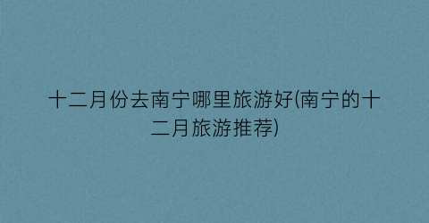 十二月份去南宁哪里旅游好(南宁的十二月旅游推荐)