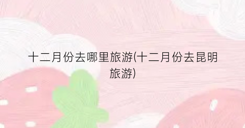 十二月份去哪里旅游(十二月份去昆明旅游)