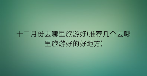 十二月份去哪里旅游好(推荐几个去哪里旅游好的好地方)