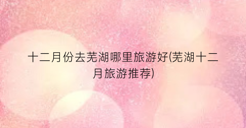 十二月份去芜湖哪里旅游好(芜湖十二月旅游推荐)