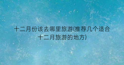 十二月份该去哪里旅游(推荐几个适合十二月旅游的地方)