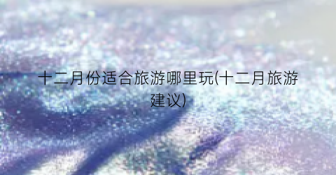 十二月份适合旅游哪里玩(十二月旅游建议)
