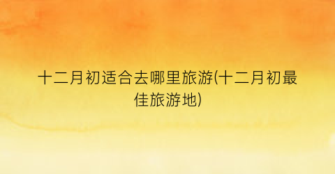 十二月初适合去哪里旅游(十二月初最佳旅游地)
