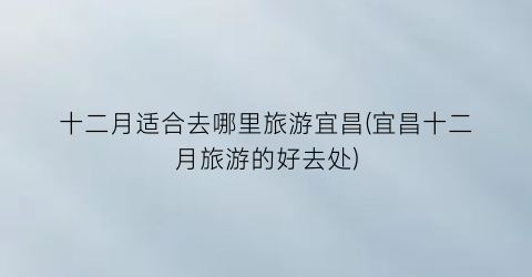 十二月适合去哪里旅游宜昌(宜昌十二月旅游的好去处)