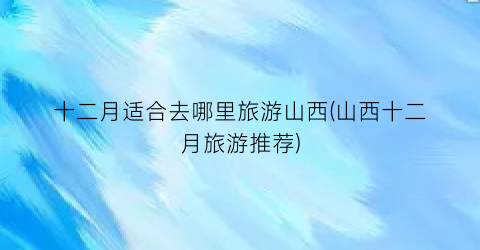 十二月适合去哪里旅游山西(山西十二月旅游推荐)