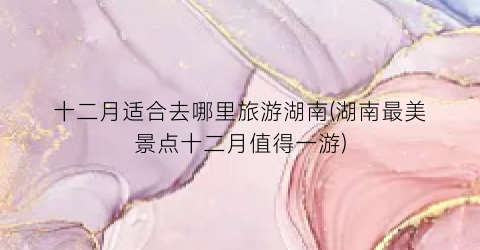 十二月适合去哪里旅游湖南(湖南最美景点十二月值得一游)