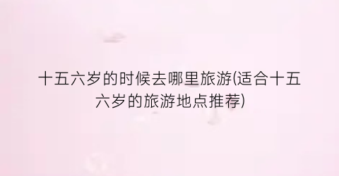 十五六岁的时候去哪里旅游(适合十五六岁的旅游地点推荐)