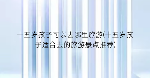 十五岁孩子可以去哪里旅游(十五岁孩子适合去的旅游景点推荐)