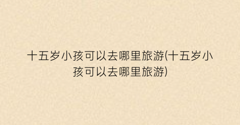 十五岁小孩可以去哪里旅游(十五岁小孩可以去哪里旅游)