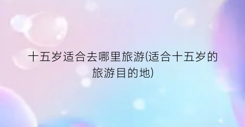 十五岁适合去哪里旅游(适合十五岁的旅游目的地)