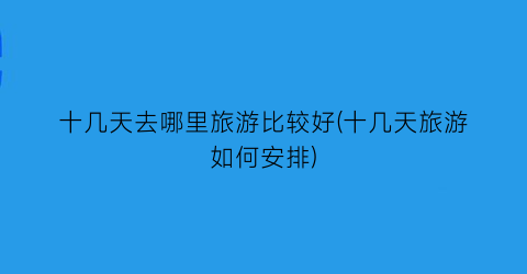十几天去哪里旅游比较好(十几天旅游如何安排)