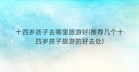十四岁孩子去哪里旅游好(推荐几个十四岁孩子旅游的好去处)