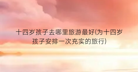 十四岁孩子去哪里旅游最好(为十四岁孩子安排一次充实的旅行)