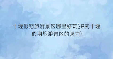 十堰假期旅游景区哪里好玩(探究十堰假期旅游景区的魅力)