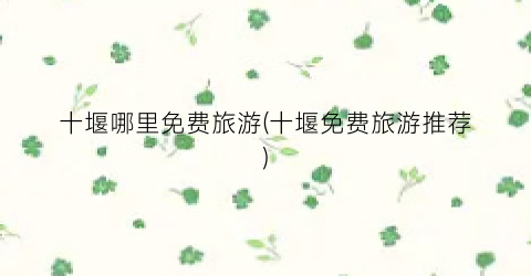 十堰哪里免费旅游(十堰免费旅游推荐)