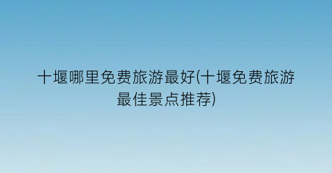 十堰哪里免费旅游最好(十堰免费旅游最佳景点推荐)