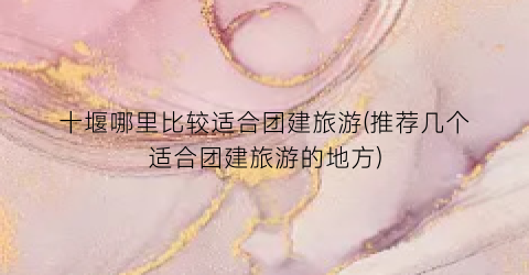 十堰哪里比较适合团建旅游(推荐几个适合团建旅游的地方)