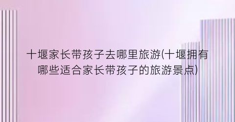 十堰家长带孩子去哪里旅游(十堰拥有哪些适合家长带孩子的旅游景点)