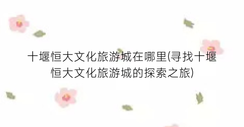 十堰恒大文化旅游城在哪里(寻找十堰恒大文化旅游城的探索之旅)