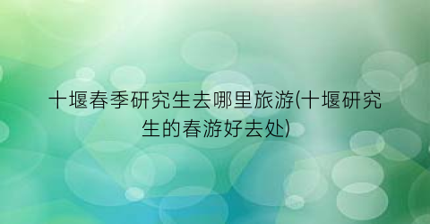 十堰春季研究生去哪里旅游(十堰研究生的春游好去处)
