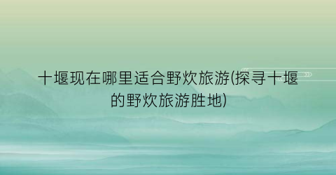 十堰现在哪里适合野炊旅游(探寻十堰的野炊旅游胜地)