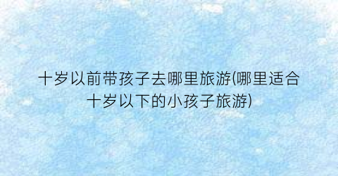 十岁以前带孩子去哪里旅游(哪里适合十岁以下的小孩子旅游)