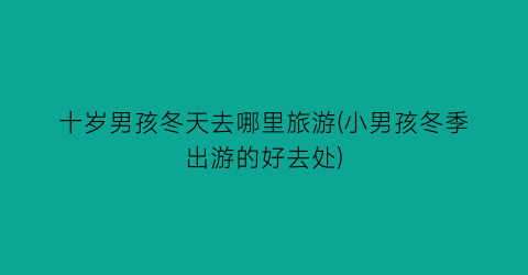 十岁男孩冬天去哪里旅游(小男孩冬季出游的好去处)