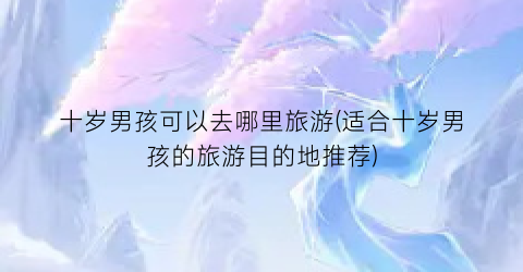 十岁男孩可以去哪里旅游(适合十岁男孩的旅游目的地推荐)