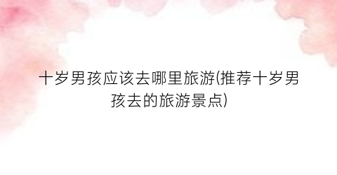 十岁男孩应该去哪里旅游(推荐十岁男孩去的旅游景点)