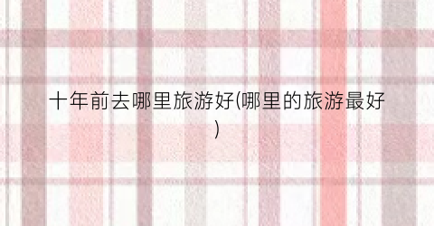 十年前去哪里旅游好(哪里的旅游最好)
