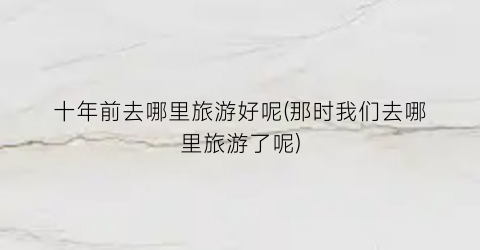 十年前去哪里旅游好呢(那时我们去哪里旅游了呢)