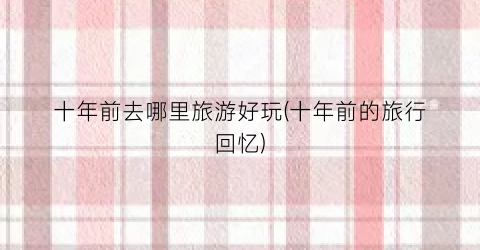 十年前去哪里旅游好玩(十年前的旅行回忆)