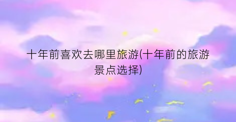 十年前喜欢去哪里旅游(十年前的旅游景点选择)