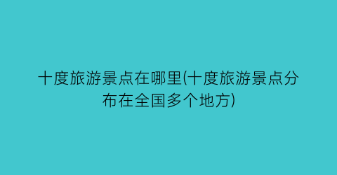 十度旅游景点在哪里(十度旅游景点分布在全国多个地方)