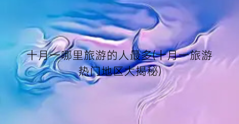 十月一哪里旅游的人最多(十月一旅游热门地区大揭秘)