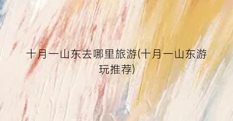 十月一山东去哪里旅游(十月一山东游玩推荐)