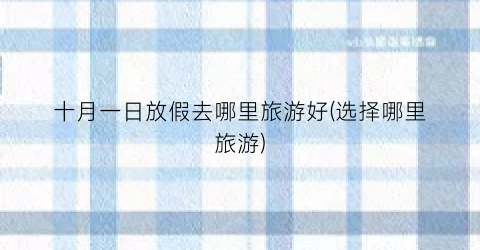 十月一日放假去哪里旅游好(选择哪里旅游)