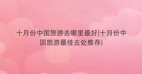 十月份中国旅游去哪里最好(十月份中国旅游最佳去处推荐)