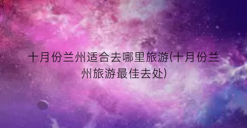 十月份兰州适合去哪里旅游(十月份兰州旅游最佳去处)