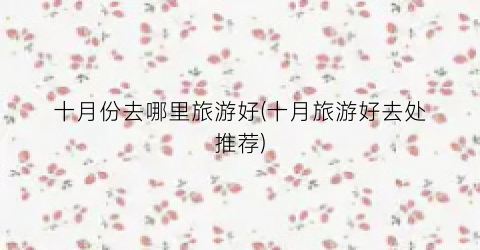 十月份去哪里旅游好(十月旅游好去处推荐)