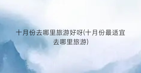 十月份去哪里旅游好呀(十月份最适宜去哪里旅游)