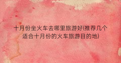 十月份坐火车去哪里旅游好(推荐几个适合十月份的火车旅游目的地)