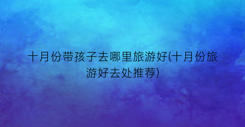 十月份带孩子去哪里旅游好(十月份旅游好去处推荐)