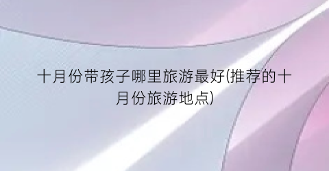 十月份带孩子哪里旅游最好(推荐的十月份旅游地点)