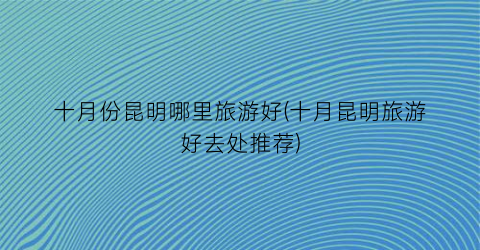 十月份昆明哪里旅游好(十月昆明旅游好去处推荐)