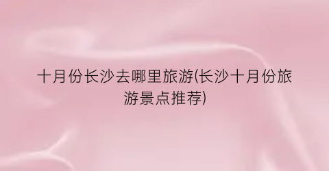 十月份长沙去哪里旅游(长沙十月份旅游景点推荐)