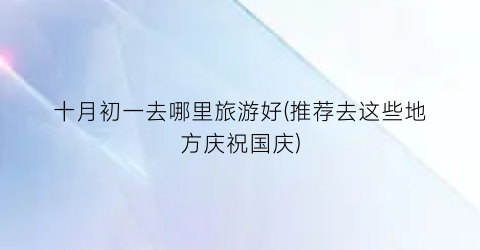 十月初一去哪里旅游好(推荐去这些地方庆祝国庆)
