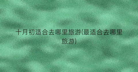 十月初适合去哪里旅游(最适合去哪里旅游)