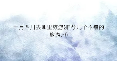 十月四川去哪里旅游(推荐几个不错的旅游地)